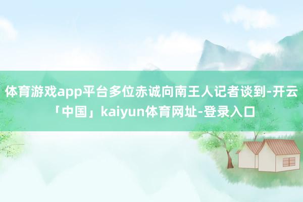 体育游戏app平台多位赤诚向南王人记者谈到-开云「中国」kaiyun体育网址-登录入口