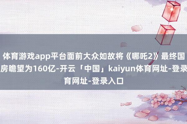 体育游戏app平台面前大众如故将《哪吒2》最终国内票房瞻望为160亿-开云「中国」kaiyun体育网址-登录入口