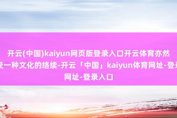 开云(中国)kaiyun网页版登录入口开云体育亦然在感受一种文化的络续-开云「中国」kaiyun体育网址-登录入口
