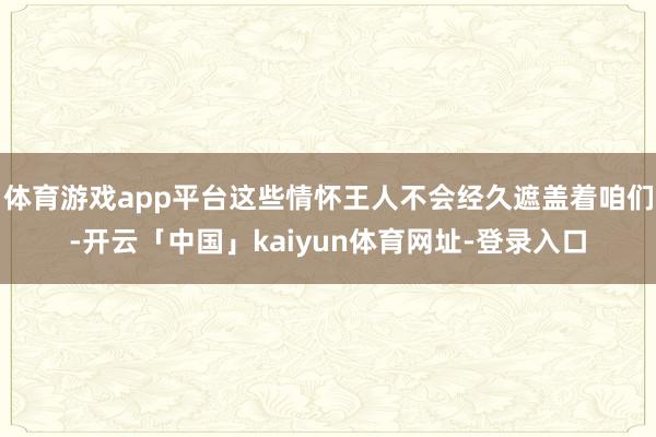 体育游戏app平台这些情怀王人不会经久遮盖着咱们-开云「中国」kaiyun体育网址-登录入口