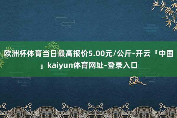 欧洲杯体育当日最高报价5.00元/公斤-开云「中国」kaiyun体育网址-登录入口