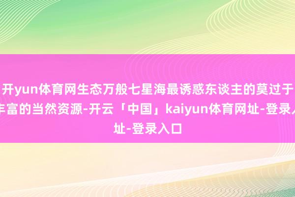 开yun体育网生态万般七星海最诱惑东谈主的莫过于其丰富的当然资源-开云「中国」kaiyun体育网址-登录入口