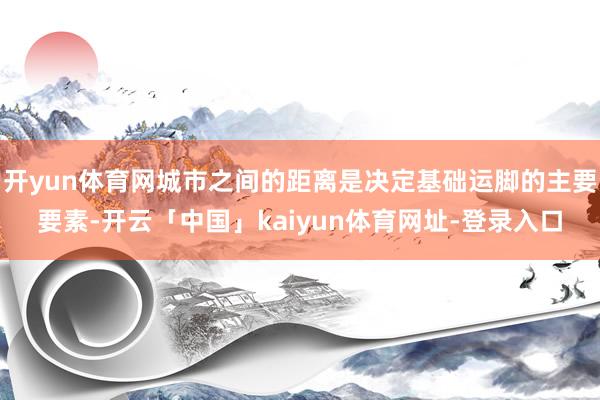 开yun体育网城市之间的距离是决定基础运脚的主要要素-开云「中国」kaiyun体育网址-登录入口