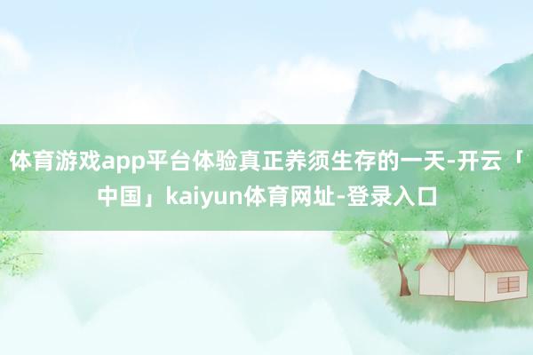 体育游戏app平台体验真正养须生存的一天-开云「中国」kaiyun体育网址-登录入口