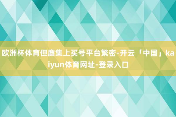 欧洲杯体育但麇集上买号平台繁密-开云「中国」kaiyun体育网址-登录入口