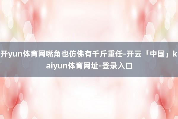 开yun体育网嘴角也仿佛有千斤重任-开云「中国」kaiyun体育网址-登录入口